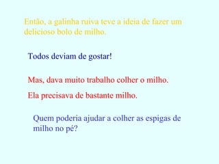 Então, a galinha ruiva teve a ideia de fazer um delicioso bolo de milho. Todos deviam de gostar! Mas, dava muito trabalho colher o milho. Ela precisava de bastante milho. Quem poderia ajudar a colher as espigas de milho no pé? 