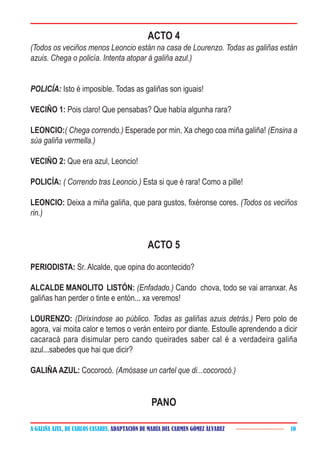 A GALIÑA AZUL, DE CARLOS CASARES. ADAPTACIÓN DE MARÍA DEL CARMEN GÓMEZ ÁLVAREZ 10
ACTO 4
(Todos os veciños menos Leoncio están na casa de Lourenzo. Todas as galiñas están
azuis. Chega o policía. Intenta atopar á galiña azul.)
POLICÍA: Isto é imposible. Todas as galiñas son iguais!
VECIÑO 1: Pois claro! Que pensabas? Que había algunha rara?
LEONCIO:( Chega correndo.) Esperade por min. Xa chego coa miña galiña! (Ensina a
súa galiña vermella.)
VECIÑO 2: Que era azul, Leoncio!
POLICÍA: ( Correndo tras Leoncio.) Esta si que é rara! Como a pille!
LEONCIO: Deixa a miña galiña, que para gustos, fixéronse cores. (Todos os veciños
rin.)
ACTO 5
PERIODISTA: Sr. Alcalde, que opina do acontecido?
ALCALDE MANOLITO LISTÓN: (Enfadado.) Cando chova, todo se vai arranxar. As
galiñas han perder o tinte e entón... xa veremos!
LOURENZO: (Dirixíndose ao público. Todas as galiñas azuis detrás.) Pero polo de
agora, vai moita calor e temos o verán enteiro por diante. Estoulle aprendendo a dicir
cacaracá para disimular pero cando queirades saber cal é a verdadeira galiña
azul...sabedes que hai que dicir?
GALIÑA AZUL: Cocorocó. (Amósase un cartel que di...cocorocó.)
PANO
 