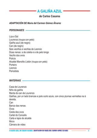 A GALIÑA AZUL, DE CARLOS CASARES. ADAPTACIÓN DE MARÍA DEL CARMEN GÓMEZ ÁLVAREZ 2
A GALIÑA AZUL
de Carlos Casares
ADAPTACIÓN DE María del Carmen Gómez Álvarez
PERSONAXES
Lúa e Sol
Lourenzo (roupa con peto)
Galiña azul (de negro)
Can (de negro)
Seis veciños e veciñas de Leoncio
Dúas nenas: a de coleta e a de pelo longo
Veciño dos ovos
Policía
Alcalde Manolito Listón (roupa con peto)
Porteiro
Leoncio
Periodista
MATERIAIS
Casa de Lourenzo
Niño da galiña
Manta do can de Lourenzo
Galiñas, por un lado brancas e polo outro azuis, con cinco plumas vermellas na á
dereita.
Can
Banco das nenas
Ovos
Cesta dos ovos
Cartel do Concello
Carta e lapis do alcalde
Micro
Cámara de video
 