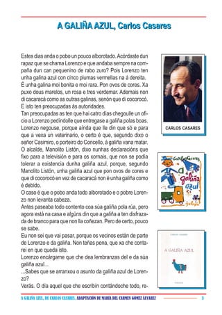 A GALIÑA AZUL, DE CARLOS CASARES. ADAPTACIÓN DE MARÍA DEL CARMEN GÓMEZ ÁLVAREZ 3
Estes dias anda o pobo un pouco alborotado.Acórdaste dun
rapaz que se chama Lorenzo e que andaba sempre na com-
paña dun can pequenino de rabo zuro? Pois Lorenzo ten
unha galina azul con cinco plumas vermellas na á dereita.
É unha galina moi bonita e moi rara. Pon ovos de cores. Xa
puxo dous marelos, un rosa e tres verdemar. Ademais non
di cacaracá como as outras galinas, senón que di cocorocó.
E isto ten preocupadas ás autoridades.
Tan preocupadas as ten que hai catro días chegoulle un ofi-
cio a Lorenzo pedíndolle que entregase a galiña polas boas.
Lorenzo negouse, porque aínda que lle din que só e para
que a vexa un veterinario, o certo é que, segundo dixo o
señor Casimiro, o porteiro do Concello, á galiña vana matar.
O alcalde, Manolito Listón, dixo nunhas declaracións que
fixo para a televisión e para os xornais, que non se podía
tolerar a existencia dunha galiña azul, porque, segundo
Manolito Listón, unha galiña azul que pon ovos de cores e
que di cocorocó en vez de cacaracá non é unha galiña como
é debido.
O caso é que o pobo anda todo alborotado e o pobre Loren-
zo non levanta cabeza.
Antes paseaba todo contento coa súa galiña pola rúa, pero
agora está na casa e algúns din que a galiña a ten disfraza-
da de branco para que non lla coñezan. Pero de certo, pouco
se sabe.
Eu non sei que vai pasar, porque os vecinos están de parte
de Lorenzo e da galiña. Non teñas pena, que xa che conta-
rei en que queda isto.
Lorenzo encárgame que che dea lembranzas del e da súa
galiña azul...
...Sabes que se arranxou o asunto da galiña azul de Loren-
zo?
Verás. O día aquel que che escribín contándoche todo, re-
A GALIÑA AZUL, Carlos CasaresA GALIÑA AZUL, Carlos Casares
CARLOS CASARES
 