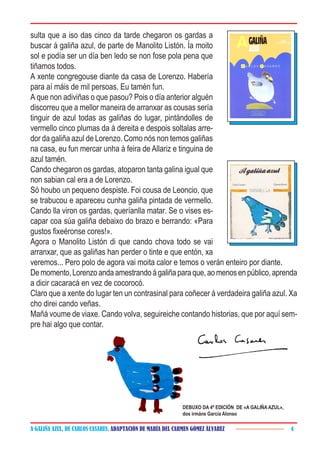 A GALIÑA AZUL, DE CARLOS CASARES. ADAPTACIÓN DE MARÍA DEL CARMEN GÓMEZ ÁLVAREZ 4
sulta que a iso das cinco da tarde chegaron os gardas a
buscar á galiña azul, de parte de Manolito Listón. Ía moito
sol e podía ser un día ben ledo se non fose pola pena que
tiñamos todos.
A xente congregouse diante da casa de Lorenzo. Habería
para aí máis de mil persoas. Eu tamén fun.
A que non adiviñas o que pasou? Pois o día anterior alguén
discorreu que a mellor maneira de arranxar as cousas sería
tinguir de azul todas as galiñas do lugar, pintándolles de
vermello cinco plumas da á dereita e despois soltalas arre-
dor da galiña azul de Lorenzo. Como nós non temos galiñas
na casa, eu fun mercar unha á feira de Allariz e tinguina de
azul tamén.
Cando chegaron os gardas, atoparon tanta galina igual que
non sabian cal era a de Lorenzo.
Só houbo un pequeno despiste. Foi cousa de Leoncio, que
se trabucou e apareceu cunha galiña pintada de vermello.
Cando lla viron os gardas, queríanlla matar. Se o vises es-
capar coa súa galiña debaixo do brazo e berrando: «Para
gustos fixeéronse cores!».
Agora o Manolito Listón di que cando chova todo se vai
arranxar, que as galiñas han perder o tinte e que entón, xa
veremos... Pero polo de agora vai moita calor e temos o verán enteiro por diante.
Demomento,Lorenzoandaamestrandoágaliñaparaque,aomenosenpúblico,aprenda
a dicir cacaracá en vez de cocorocó.
Claro que a xente do lugar ten un contrasinal para coñecer á verdadeira galiña azul. Xa
cho direi cando veñas.
Mañá voume de viaxe. Cando volva, seguireiche contando historias, que por aquí sem-
pre hai algo que contar.
DEBUXO DA 4ª EDICIÓN DE «A GALIÑA AZUL»,
dos irmáns García Alonso
 