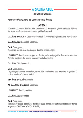 A GALIÑA AZUL, DE CARLOS CASARES. ADAPTACIÓN DE MARÍA DEL CARMEN GÓMEZ ÁLVAREZ 5
A GALIÑA AZUL
de Carlos Casares
ADAPTACIÓN DE María del Carmen Gómez Álvarez
ACTO 1
(Casa de Lourenzo. Galiña azul e can durmindo. Resto das galiñas deitadas. Vaise a
lúa e sae o sol. Levántanse todas as galiñas brancas.)
GALIÑAS BRANCAS: Cacaracá, cacaracá. (Levántanse a galiña azul e máis o can.)
GALIÑAAZUL: Cocorocó, Cocorocó.
CAN: Guau, guau.
(Lourenzo sae da casa e achégase á galiña e máis o can.)
LOURENZO: Bo día, meu amigo can. Bo día, miña amiga galiña. Pon os ovos da ma-
ñanciña que imos dar o noso paseo coma todos os días.
GALIÑAAZUL: Cocorocó.
CAN: Guau, guau. .
(A galiña pon os ovos e marchan pasear. Van saudando a toda a xente e ás galiñas. O
policía municipal observa todo.)
VECIÑOS E VECIÑAS: Bo día.
AS GALIÑAS BRANCAS: Cacaracá.
LOURENZO: Bo día, veciños.
GALIÑAAZUL: Cocoroco.
CAN: Guau, guau.
(Ao final do paseo pasan por diante de dúas nenas que están sentadas nun banco
xogando a CHOCO-CHOCO-LALA-TE.)
 