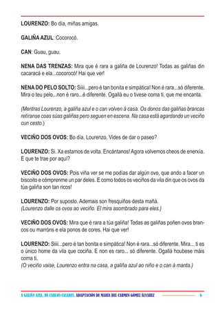 A GALIÑA AZUL, DE CARLOS CASARES. ADAPTACIÓN DE MARÍA DEL CARMEN GÓMEZ ÁLVAREZ 6
LOURENZO: Bo día, miñas amigas.
GALIÑAAZUL: Cocorocó.
CAN: Guau, guau.
NENA DAS TRENZAS: Mira que é rara a galiña de Lourenzo! Todas as galiñas din
cacaracá e ela...cocorocó! Hai que ver!
NENA DO PELO SOLTO: Siiii...pero é tan bonita e simpática! Non é rara...só diferente.
Mira o teu pelo...non é raro...é diferente. Ogallá eu o tivese coma ti, que me encanta.
(Mentras Lourenzo, a galiña azul e o can volven á casa. Os donos das galiñas brancas
retíranse coas súas galiñas pero seguen en escena. Na casa está agardando un veciño
cun cesto.)
VECIÑO DOS OVOS: Bo día, Lourenzo. Vides de dar o paseo?
LOURENZO: Si. Xa estamos de volta. Encántanos!Agora volvemos cheos de enerxía.
E que te trae por aquí?
VECIÑO DOS OVOS: Pois viña ver se me podías dar algún ovo, que ando a facer un
biscoito e cómprenme un par deles. E como todos os veciños da vila din que os ovos da
túa galiña son tan ricos!
LOURENZO: Por suposto. Ademais son fresquiños desta mañá.
(Lourenzo dalle os ovos ao veciño. El mira asombrado para eles.)
VECIÑO DOS OVOS: Mira que é rara a túa galiña! Todas as galiñas poñen ovos bran-
cos ou marróns e ela ponos de cores. Hai que ver!
LOURENZO: Siiii...pero é tan bonita e simpática! Non é rara...só diferente. Mira... ti es
o único home da vila que cociña. E non es raro... só diferente. Ogallá houbese máis
coma ti.
(O veciño vaise, Lourenzo entra na casa, a galiña azul ao niño e o can á manta.)
 