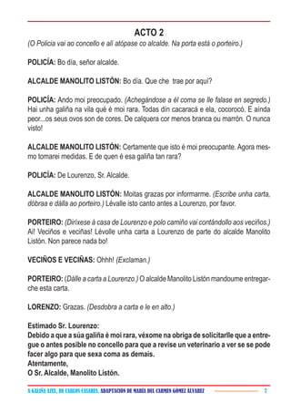 A GALIÑA AZUL, DE CARLOS CASARES. ADAPTACIÓN DE MARÍA DEL CARMEN GÓMEZ ÁLVAREZ 7
ACTO 2
(O Policia vai ao concello e alí atópase co alcalde. Na porta está o porteiro.)
POLICÍA: Bo día, señor alcalde.
ALCALDE MANOLITO LISTÓN: Bo día. Que che trae por aquí?
POLICÍA: Ando moi preocupado. (Achegándose a él coma se lle falase en segredo.)
Hai unha galiña na vila qué é moi rara. Todas dín cacaracá e ela, cocorocó. E aínda
peor...os seus ovos son de cores. De calquera cor menos branca ou marrón. O nunca
visto!
ALCALDE MANOLITO LISTÓN: Certamente que isto é moi preocupante. Agora mes-
mo tomarei medidas. E de quen é esa galiña tan rara?
POLICÍA: De Lourenzo, Sr. Alcalde.
ALCALDE MANOLITO LISTÓN: Moitas grazas por informarme. (Escribe unha carta,
dóbraa e dálla ao porteiro.) Lévalle isto canto antes a Lourenzo, por favor.
PORTEIRO: (Diríxese á casa de Lourenzo e polo camiño vai contándollo aos veciños.)
Ai! Veciños e veciñas! Lévolle unha carta a Lourenzo de parte do alcalde Manolito
Listón. Non parece nada bo!
VECIÑOS E VECIÑAS: Ohhh! (Exclaman.)
PORTEIRO: (Dálle a carta a Lourenzo.) O alcalde Manolito Listón mandoume entregar-
che esta carta.
LORENZO: Grazas. (Desdobra a carta e le en alto.)
Estimado Sr. Lourenzo:
Debido a que a súa galiña é moi rara, véxome na obriga de solicitarlle que a entre-
gue o antes posible no concello para que a revise un veterinario a ver se se pode
facer algo para que sexa coma as demais.
Atentamente,
O Sr. Alcalde, Manolito Listón.
 