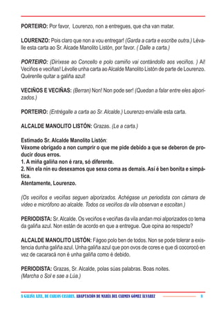 A GALIÑA AZUL, DE CARLOS CASARES. ADAPTACIÓN DE MARÍA DEL CARMEN GÓMEZ ÁLVAREZ 8
PORTEIRO: Por favor, Lourenzo, non a entregues, que cha van matar.
LOURENZO: Pois claro que non a vou entregar! (Garda a carta e escribe outra.) Léva-
lle esta carta ao Sr. Alcade Manolito Listón, por favor. ( Dalle a carta.)
PORTEIRO: (Diríxese ao Concello e polo camiño vai contándollo aos veciños. ) Ai!
Veciños e veciñas! Lévolle unha carta aoAlcalde Manolito Listón de parte de Lourenzo.
Quérenlle quitar a galiña azul!
VECIÑOS E VECIÑAS: (Berran) Non! Non pode ser! (Quedan a falar entre eles alpori-
zados.)
PORTEIRO: (Entrégalle a carta ao Sr. Alcalde.) Lourenzo envíalle esta carta.
ALCALDE MANOLITO LISTÓN: Grazas. (Le a carta.)
Estimado Sr. Alcalde Manolito Listón:
Véxome obrigado a non cumprir o que me pide debido a que se deberon de pro-
ducir dous erros.
1. A miña galiña non é rara, só diferente.
2. Nin ela nin eu desexamos que sexa coma as demais. Así é ben bonita e simpá-
tica.
Atentamente, Lourenzo.
(Os veciños e veciñas seguen alporizados. Achégase un periodista con cámara de
video e micrófono ao alcalde. Todos os veciños da vila observan e escoitan.)
PERIODISTA: Sr.Alcalde. Os veciños e veciñas da vila andan moi alporizados co tema
da galiña azul. Non están de acordo en que a entregue. Que opina ao respecto?
ALCALDE MANOLITO LISTÓN: Fágoo polo ben de todos. Non se pode tolerar a exis-
tencia dunha galiña azul. Unha galiña azul que pon ovos de cores e que di cocorocó en
vez de cacaracá non é unha galiña como é debido.
PERIODISTA: Grazas, Sr. Alcalde, polas súas palabras. Boas noites.
(Marcha o Sol e sae a Lúa.)
 