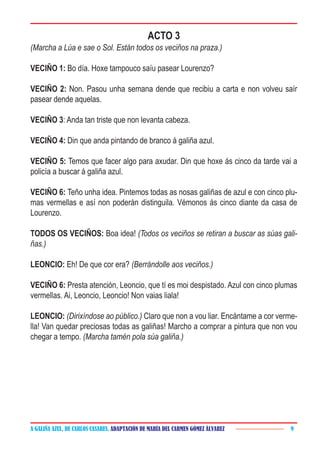 A GALIÑA AZUL, DE CARLOS CASARES. ADAPTACIÓN DE MARÍA DEL CARMEN GÓMEZ ÁLVAREZ 9
ACTO 3
(Marcha a Lúa e sae o Sol. Están todos os veciños na praza.)
VECIÑO 1: Bo día. Hoxe tampouco saíu pasear Lourenzo?
VECIÑO 2: Non. Pasou unha semana dende que recibiu a carta e non volveu saír
pasear dende aquelas.
VECIÑO 3: Anda tan triste que non levanta cabeza.
VECIÑO 4: Din que anda pintando de branco á galiña azul.
VECIÑO 5: Temos que facer algo para axudar. Din que hoxe ás cinco da tarde vai a
policía a buscar á galiña azul.
VECIÑO 6: Teño unha idea. Pintemos todas as nosas galiñas de azul e con cinco plu-
mas vermellas e así non poderán distinguila. Vémonos ás cinco diante da casa de
Lourenzo.
TODOS OS VECIÑOS: Boa idea! (Todos os veciños se retiran a buscar as súas gali-
ñas.)
LEONCIO: Eh! De que cor era? (Berrándolle aos veciños.)
VECIÑO 6: Presta atención, Leoncio, que tí es moi despistado. Azul con cinco plumas
vermellas. Ai, Leoncio, Leoncio! Non vaias liala!
LEONCIO: (Dirixíndose ao público.) Claro que non a vou liar. Encántame a cor verme-
lla! Van quedar preciosas todas as galiñas! Marcho a comprar a pintura que non vou
chegar a tempo. (Marcha tamén pola súa galiña.)
 