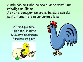 Ainda não se tinha calado quando sentiu um
reboliço no último.
Ao ver a penugem amarela, bateu a asa de
contentamento e escancarou o bico:


   Ai, mas que filho!
   Diz o meu instinto
  Que este finalmente
   é mesmo um pinto.
 