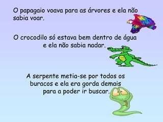 O papagaio voava para as árvores e ela não
sabia voar.


O crocodilo só estava bem dentro de água
          e ela não sabia nadar.



    A serpente metia-se por todos os
     buracos e ela era gorda demais
         para a poder ir buscar.
 
