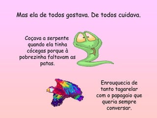 Mas ela de todos gostava. De todos cuidava.


   Coçava a serpente
    quando ela tinha
    cócegas porque à
 pobrezinha faltavam as
         patas.


                             Enrouquecia de
                             tanto tagarelar
                           com o papagaio que
                              queria sempre
                                conversar.
 