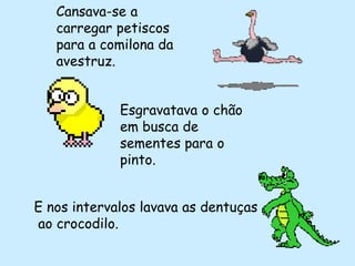 Cansava-se a
   carregar petiscos
   para a comilona da
   avestruz.


             Esgravatava o chão
             em busca de
             sementes para o
             pinto.


E nos intervalos lavava as dentuças
ao crocodilo.
 