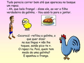 Tudo parecia correr bem até que apareceu no bosque
um rapaz.
- Ah, que belo frango! - disse ele, ao ver o filho
verdadeiro da galinha. - Vou assá-lo para o jantar.




       -Cocorocó -refilou a galinha, o
               que quer dizer
           na sua língua « não lhe
          toques, senão pico-te ».
        O rapaz riu. Pois, quem tem
           medo de uma galinha?
            E apanhou o frango.
 