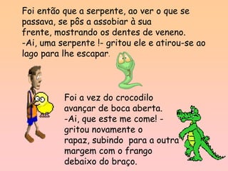Foi então que a serpente, ao ver o que se
passava, se pôs a assobiar à sua
frente, mostrando os dentes de veneno.
-Ai, uma serpente !- gritou ele e atirou-se ao
lago para lhe escapar.



          Foi a vez do crocodilo
          avançar de boca aberta.
          -Ai, que este me come! -
          gritou novamente o
          rapaz, subindo para a outra
          margem com o frango
          debaixo do braço.
 