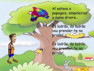 Aí estava o papagaio, empoleirado num árvore:
         Aí estava o
         papagaio,És ladrão,na ladrão,
                    empoleirad
                             és
                vou meter-te prisão!
         o numa árvore..és ladrão,
                  És ladrão,
                    vou prender-te na prisão!
         És ladrão, és ladrão
         vou prender-te na
         prisão!

         És ladrão, és ladrão
         vou prender-te na
         prisão!
 