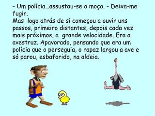 - Um polícia…assustou-se o moço. - Deixa-me
fugir.
Mas logo atrás de si começou a ouvir uns
passos, primeiro distantes, depois cada vez
mais próximos, a grande velocidade. Era a
avestruz. Apavorado, pensando que era um
polícia que o perseguia, o rapaz largou a ave e
só parou, esbaforido, na aldeia.
 
