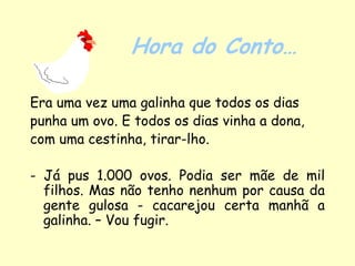 Hora do Conto…

Era uma vez uma galinha que todos os dias
punha um ovo. E todos os dias vinha a dona,
com uma cestinha, tirar-lho.

- Já pus 1.000 ovos. Podia ser mãe de mil
  filhos. Mas não tenho nenhum por causa da
  gente gulosa - cacarejou certa manhã a
  galinha. – Vou fugir.
 