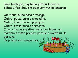 Para festejar, a galinha juntou todos os
filhos e fez-lhes um bolo com vários andares.

Um tinha milho para o frango.
Outro, peixe para o crocodilo.
Outro, fruta para o papagaio.
Outro, ratos para a serpente.
E por cima, a enfeitar, sete berlindes, um
martelo e vinte pregos, porque a avestruz só
gostava
de pitéus extravagantes.
 