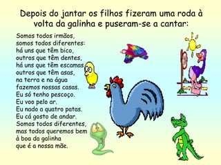 Depois do jantar os filhos fizeram uma roda à
    volta da galinha e puseram-se a cantar:
Somos todos irmãos,
somos todos diferentes:
há uns que têm bico,
outros que têm dentes,
há uns que têm escamas,
outros que têm asas,
na terra e na água
fazemos nossas casas.
Eu só tenho pescoço.
Eu voo pelo ar.
Eu nado a quatro patas.
Eu cá gosto de andar.
Somos todos diferentes,
mas todos queremos bem
à boa da galinha
que é a nossa mãe.
 