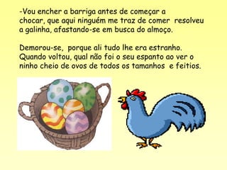 -Vou encher a barriga antes de começar a
chocar, que aqui ninguém me traz de comer resolveu
a galinha, afastando-se em busca do almoço.

Demorou-se, porque ali tudo lhe era estranho.
Quando voltou, qual não foi o seu espanto ao ver o
ninho cheio de ovos de todos os tamanhos e feitios.
 