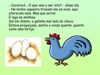 - Cocorocó… O que vem a ser isto? - disse ela.
- Na minha capoeira tiravam-me os ovos, aqui
oferecem-mos. Mas que sorte!
E logo se aninhou.
Daí em diante, a galinha mal saía do choco.
Estava preguiçosa, sentia o corpo quente, quente
como uma botija.
 