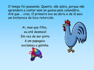 O tempo foi passando. Quanto, não sabia, porque não
aprendera a contar nem se guiava pelo calendário.
Até que … crac. O primeiro ovo se abriu e de lá saiu
um bicharoco de bico retorcido.


         Ai, mas que filho,
          eu até desmaio!
        Em vez de ser pinto
          é um papagaio.
        exclamou a galinha.
 