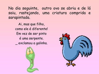 No dia seguinte, outro ovo se abriu e de lá
saiu, rastejando, uma criatura comprida e
sarapintada.
     Ai, mas que filho,
   como ele é diferente!
    Em vez de ser pinto
      é uma serpente.
   _ exclamou a galinha.
 