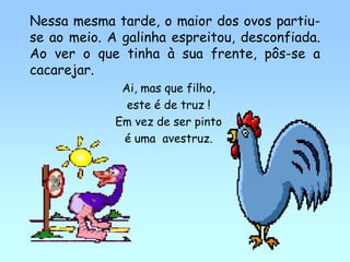 Nessa mesma tarde, o maior dos ovos partiu-
se ao meio. A galinha espreitou, desconfiada.
Ao ver o que tinha à sua frente, pôs-se a
cacarejar.
              Ai, mas que filho,
               este é de truz !
             Em vez de ser pinto
              é uma avestruz.
 