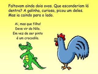 Faltavam ainda dois ovos. Que esconderiam lá
dentro? A galinha, curiosa, picou um deles.
Mas ia caindo para o lado.

   Ai, mas que filho!
   Deve vir do Nilo.
  Em vez de ser pinto
    é um crocodilo.
 
