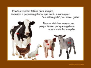 Formatação by: Ana Arkia
E todos viveram felizes para sempre,
inclusive a pequena galinha, que sorriu e cacarejou:
“eu estou grata”, “eu estou grata”.
Mas os vizinhos sempre se
perguntavam por que a galinha
nunca mais fez um pão.
PT
PT
PT
PT
 