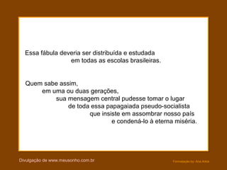 Formatação by: Ana Arkia
Essa fábula deveria ser distribuída e estudada
em todas as escolas brasileiras.
Quem sabe assim,
em uma ou duas gerações,
sua mensagem central pudesse tomar o lugar
de toda essa papagaiada pseudo-socialista
que insiste em assombrar nosso país
e condená-lo à eterna miséria.
Divulgação de www.meusonho.com.br
 