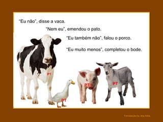 Formatação by: Ana Arkia
“Eu não”, disse a vaca.
“Nem eu”, emendou o pato.
“Eu muito menos”, completou o bode.
“Eu também não”, falou o porco.
PT
PT
PT PT
 