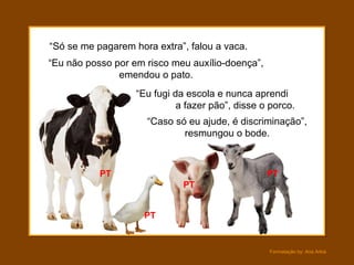Formatação by: Ana Arkia
“Só se me pagarem hora extra”, falou a vaca.
“Eu não posso por em risco meu auxílio-doença”,
emendou o pato.
“Eu fugi da escola e nunca aprendi
a fazer pão”, disse o porco.
“Caso só eu ajude, é discriminação”,
resmungou o bode.
PT
PT
PT
PT
 