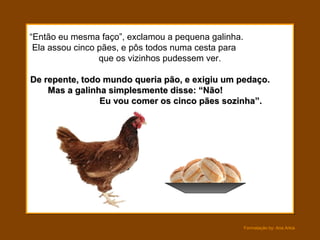 Formatação by: Ana Arkia
“Então eu mesma faço”, exclamou a pequena galinha.
Ela assou cinco pães, e pôs todos numa cesta para
que os vizinhos pudessem ver.
De repente, todo mundo queria pão, e exigiu um pedaço.De repente, todo mundo queria pão, e exigiu um pedaço.
Mas a galinha simplesmente disse: “Não!Mas a galinha simplesmente disse: “Não!
Eu vou comer os cinco pães sozinha”.Eu vou comer os cinco pães sozinha”.
 