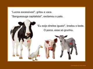 Formatação by: Ana Arkia
“Lucros excessivos!”, gritou a vaca.
O porco, esse só grunhiu.
“Sanguessuga capitalista!”, exclamou o pato.
“Eu exijo direitos iguais!”, bradou o bode.
PT
PT
PT
PT
 