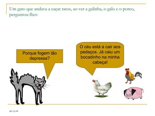 Um gato que andava a caçar ratos, ao ver a galinha, o galo e o porco, perguntou-lhes: Porque fogem tão depressa? O céu está a cair aos pedaços. Já caiu um bocadinho na minha cabeça! 
