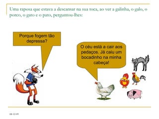 Uma raposa que estava a descansar na sua toca, ao ver a galinha, o galo, o porco, o gato e o pato, perguntou-lhes: Porque fogem tão depressa? O céu está a cair aos pedaços. Já caiu um bocadinho na minha cabeça! 