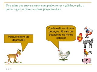 Uma cabra que estava a pastar num prado, ao ver a galinha, o galo, o porco, o gato, o pato e a raposa, perguntou-lhes: O céu está a cair aos pedaços. Já caiu um bocadinho na minha cabeça! Porque fogem tão depressa? 