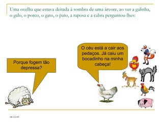 Uma ovelha que estava deitada à sombra de uma árvore, ao ver a galinha, o galo, o porco, o gato, o pato, a raposa e a cabra perguntou-lhes: Porque fogem tão depressa? O céu está a cair aos pedaços. Já caiu um bocadinho na minha cabeça! 