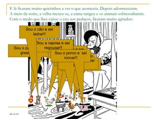 E lá ficaram muito quietinhos a ver o que acontecia. Depois adormeceram. A meio da noite, a velha mexeu-se, a cama rangeu e os animais sobressaltaram. Com o medo que lhes caísse o céu aos pedaços, ficaram muito agitados: Sou a galinha e sei cacarejar!! Sou gato e sei miar!! Sou o galo e sei cantarolar!! Sou o pato e sei grasnar!! Sou a raposa e sei regougar!! Sou a cabra e sei berrar!! Sou a ovelha e sei balir!! Sou o cão e sei ladrar!! Sou o porco e  sei roncar!! 
