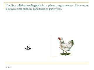 Um dia a galinha saiu do galinheiro e pôs-se a esgravatar no chão a ver se conseguia uma minhoca para meter no papo vazio. 