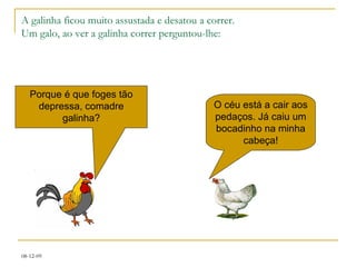 A galinha ficou muito assustada e desatou a correr. Um galo, ao ver a galinha correr perguntou-lhe: Porque é que foges tão depressa, comadre galinha? O céu está a cair aos pedaços. Já caiu um bocadinho na minha cabeça! 