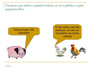 Um porco que andava a apanhar bolotas, ao ver a galinha e o galo, perguntou-lhes: Porque fogem tão depressa! O céu está a cair aos pedaços. Já caiu um bocadinho na minha cabeça! 