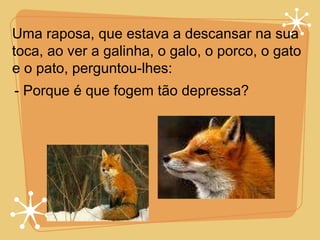 Uma raposa, que estava a descansar na sua toca, ao ver a galinha, o galo, o porco, o gato e o pato, perguntou-lhes: - Porque é que fogem tão depressa? 