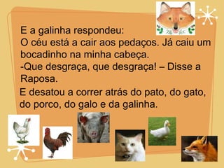 E a galinha respondeu: O céu está a cair aos pedaços. Já caiu um bocadinho na minha cabeça. -Que desgraça, que desgraça! – Disse a  Raposa. E desatou a correr atrás do pato, do gato, do porco, do galo e da galinha. 