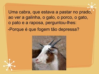 Uma cabra, que estava a pastar no prado, ao ver a galinha, o galo, o porco, o gato,  o pato e a raposa, perguntou-lhes: -Porque é que fogem tão depressa? 