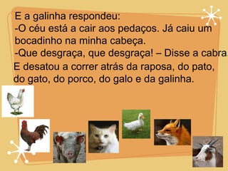 E a galinha respondeu: -O céu está a cair aos pedaços. Já caiu um  bocadinho na minha cabeça. -Que desgraça, que desgraça! – Disse a cabra. E desatou a correr atrás da raposa, do pato, do gato, do porco, do galo e da galinha. 