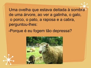 Uma ovelha que estava deitada à sombra  de uma árvore, ao ver a galinha, o galo, o porco, o pato, a raposa e a cabra,  perguntou-lhes:  -Porque é eu fogem tão depressa? 