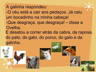 A galinha respondeu:  O céu está a cair aos pedaços. Já caiu  um bocadinho na minha cabeça! Que desgraça, que desgraça! – disse a  Ovelha. E desatou a correr atrás da cabra, da raposa, do pato, do gato, do porco, do galo e da galinha. 