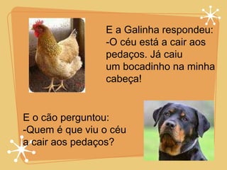 E a Galinha respondeu: O céu está a cair aos pedaços. Já caiu um bocadinho na minha cabeça! E o cão perguntou:  Quem é que viu o céu a cair aos pedaços? 