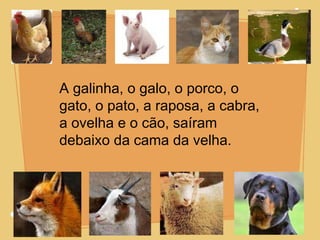 A galinha, o galo, o porco, o gato, o pato, a raposa, a cabra, a ovelha e o cão, saíram  debaixo da cama da velha. 
