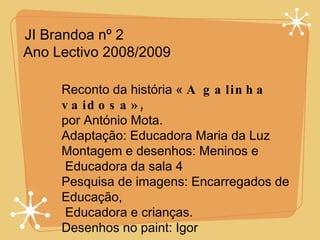 JI Brandoa nº 2 Ano Lectivo 2008/2009  Reconto da história «  A galinha vaidosa», por António Mota. Adaptação: Educadora Maria da Luz Montagem e desenhos: Meninos e Educadora da sala 4 Pesquisa de imagens: Encarregados de Educação, Educadora e crianças. Desenhos no paint: Igor 
